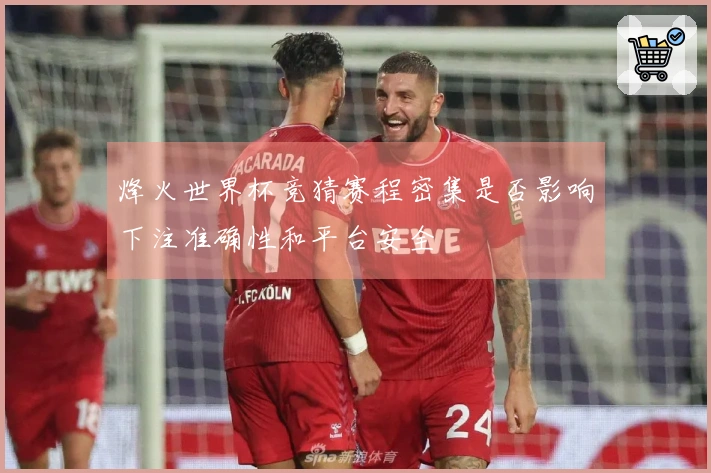 烽火世界杯竞猜赛程密集是否影响下注准确性和平台安全