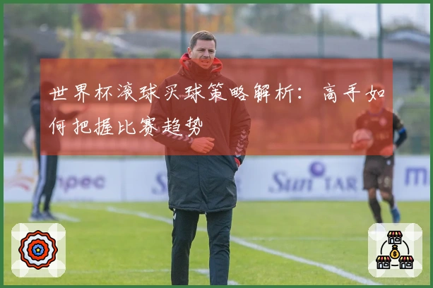 世界杯滚球买球策略解析：高手如何把握比赛趋势