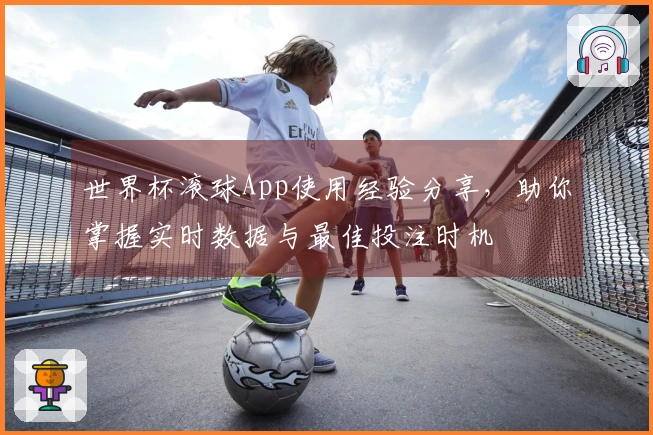世界杯滚球App使用经验分享,助你掌握实时数据与最佳投注时机