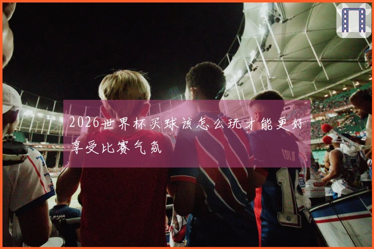 2026世界杯买球该怎么玩才能更好享受比赛气氛