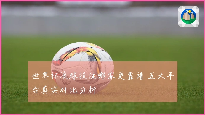 世界杯滚球投注哪家更靠谱 五大平台真实对比分析