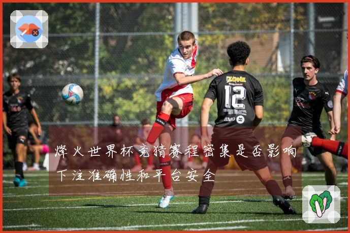 烽火世界杯竞猜赛程密集是否影响下注准确性和平台安全