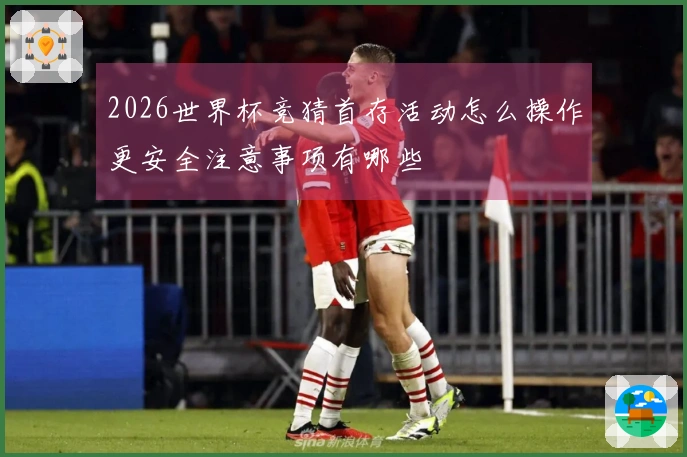 2026世界杯竞猜首存活动怎么操作更安全注意事项有哪些